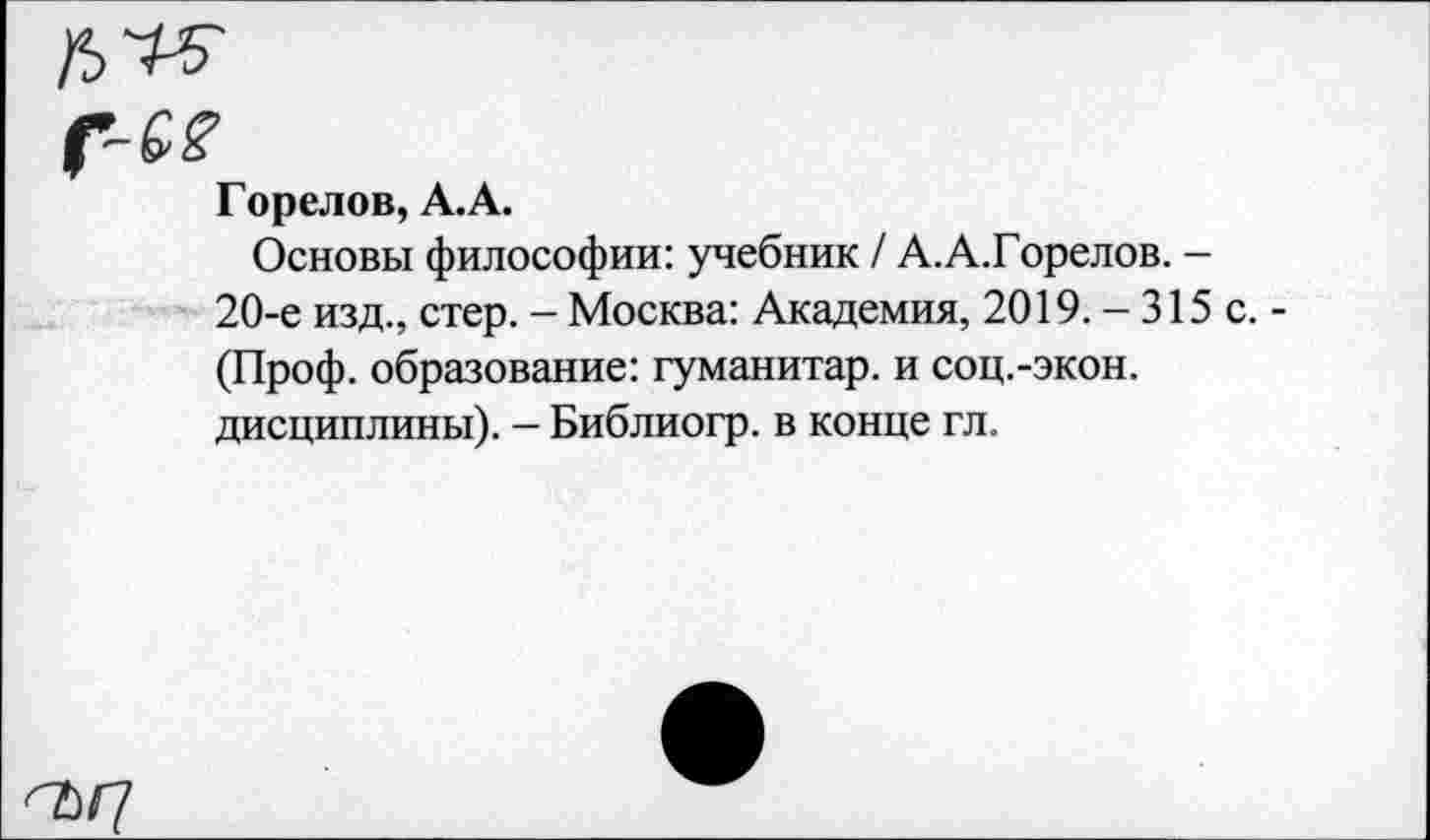 ﻿Горелов, А.А.
Основы философии: учебник / А.А.Горелов. -20-е изд., стер. - Москва: Академия, 2019.-315 (Проф. образование: гуманитар, и соц.-экон. дисциплины). - Библиогр. в конце гл.